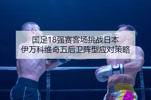 国足18强赛客场挑战日本 伊万科维奇五后卫阵型应对策略